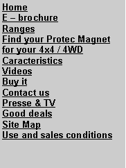 Zone de Texte: HomeE  brochureRangesFind your Protec Magnet for your 4x4 / 4WDCaracteristicsVideosBuy it Contact usPresse & TVGood dealsSite MapUse and sales conditions