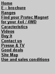 Zone de Texte: HomeE  brochureRangesFind your Protec Magnet for your 4x4 / 4WDCaracteristicsVideosBuy it Contact usPresse & TVGood dealsSite MapUse and sales conditions